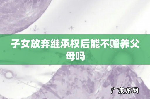子女放弃继承权后能不赡养父母吗