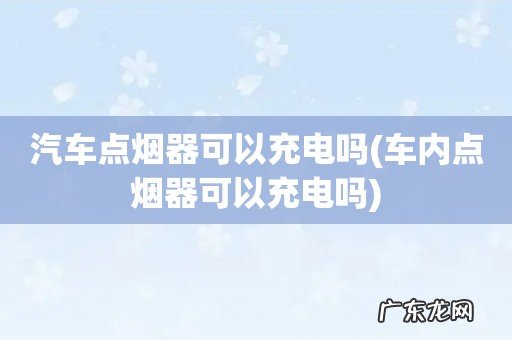 车内点烟器可以充电吗 汽车点烟器可以充电吗