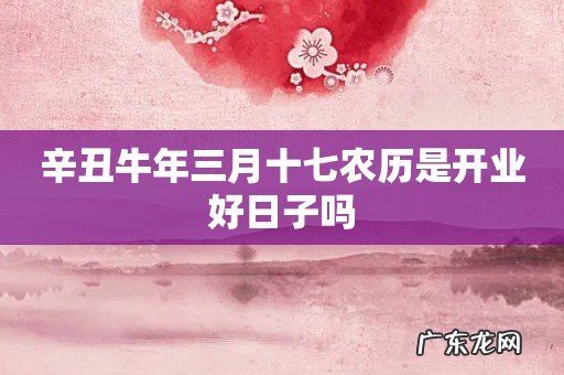 辛丑牛年三月十七农历是开业好日子吗