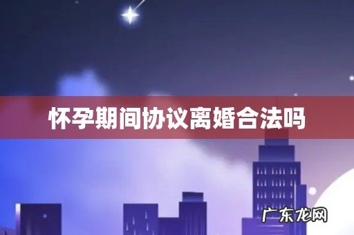 怀孕期间协议离婚合法吗