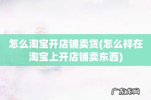 怎么样在淘宝上开店铺卖东西 怎么淘宝开店铺卖货