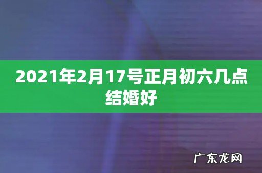 2021年2月17号正月初六几点结婚好