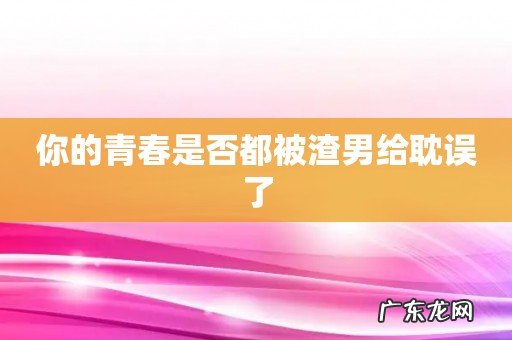你的青春是否都被渣男给耽误了