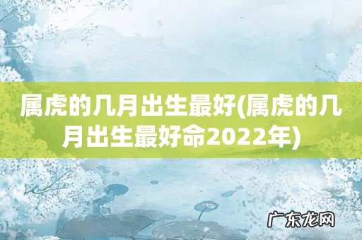 属虎的几月出生最好命2022年 属虎的几月出生最好