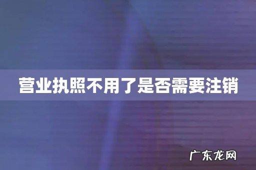 营业执照不用了是否需要注销