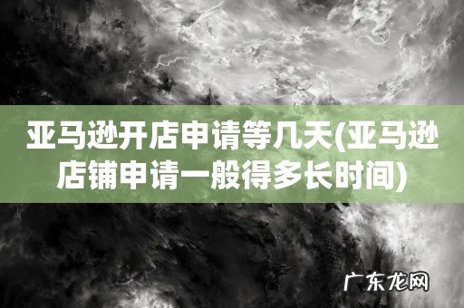 亚马逊店铺申请一般得多长时间 亚马逊开店申请等几天