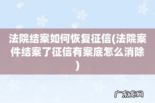 法院案件结案了征信有案底怎么消除 法院结案如何恢复征信