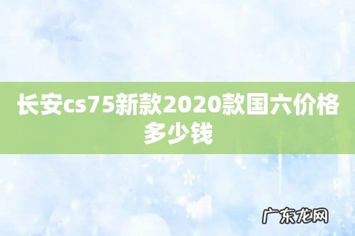 长安cs75新款2020款国六价格多少钱