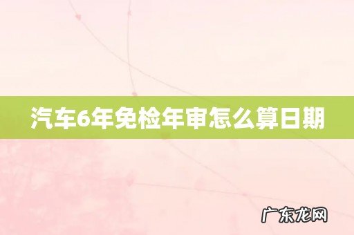汽车6年免检年审怎么算日期