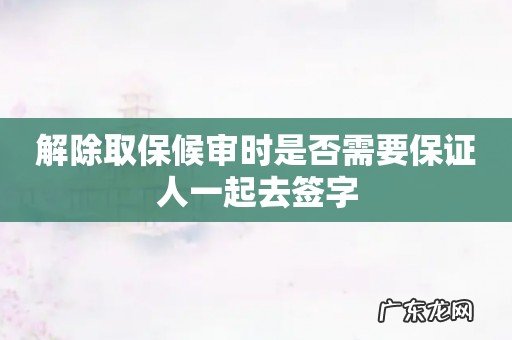 解除取保候审时是否需要保证人一起去签字