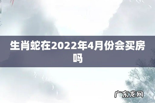 生肖蛇在2022年4月份会买房吗