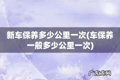 车保养一般多少公里一次 新车保养多少公里一次