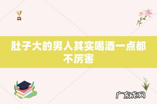 肚子大的男人其实喝酒一点都不厉害