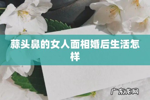蒜头鼻的女人面相婚后生活怎样