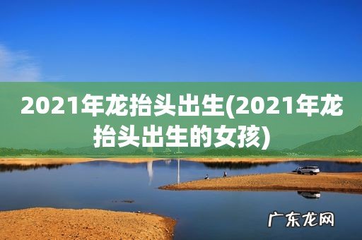 2021年龙抬头出生的女孩 2021年龙抬头出生