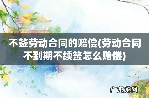 劳动合同不到期不续签怎么赔偿 不签劳动合同的赔偿