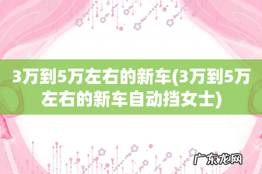 3万到5万左右的新车自动挡女士 3万到5万左右的新车