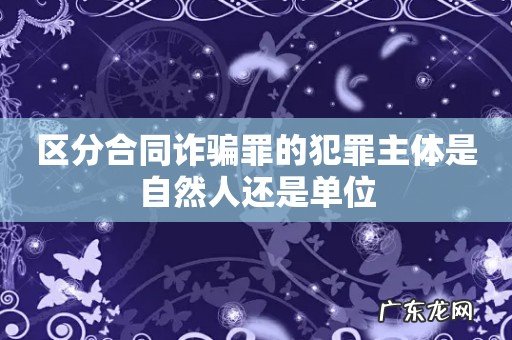区分合同诈骗罪的犯罪主体是自然人还是单位