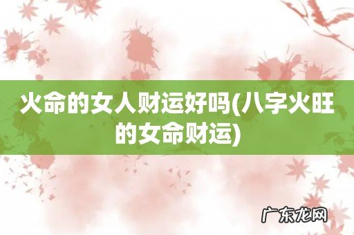 八字火旺的女命财运 火命的女人财运好吗