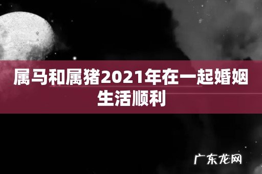 属马和属猪2021年在一起婚姻生活顺利