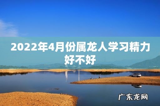 2022年4月份属龙人学习精力好不好