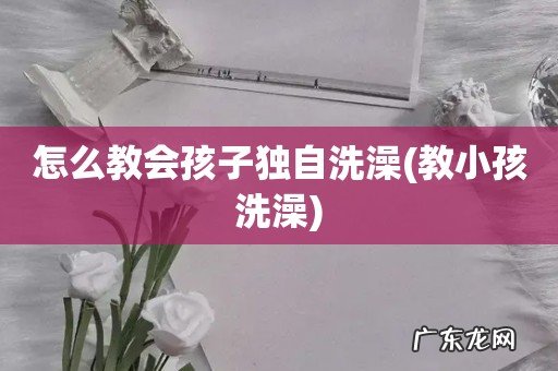 教小孩洗澡 怎么教会孩子独自洗澡