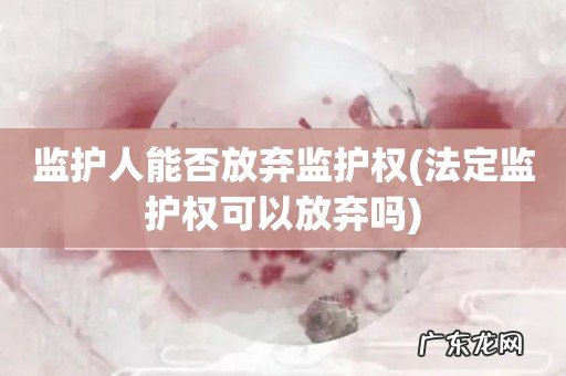 法定监护权可以放弃吗 监护人能否放弃监护权