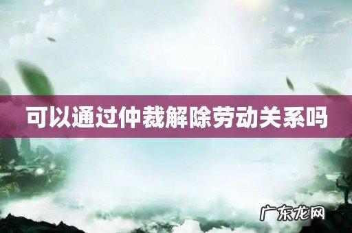 可以通过仲裁解除劳动关系吗