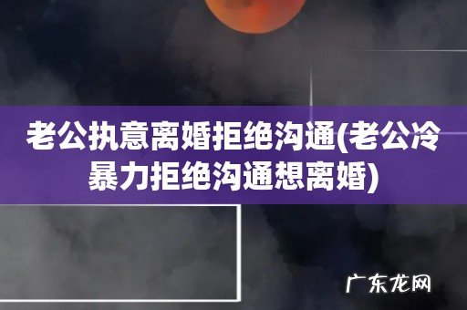老公冷暴力拒绝沟通想离婚 老公执意离婚拒绝沟通