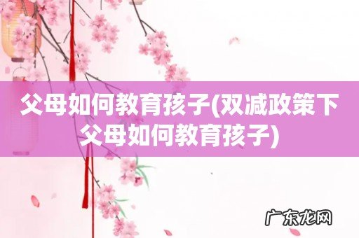 双减政策下父母如何教育孩子 父母如何教育孩子