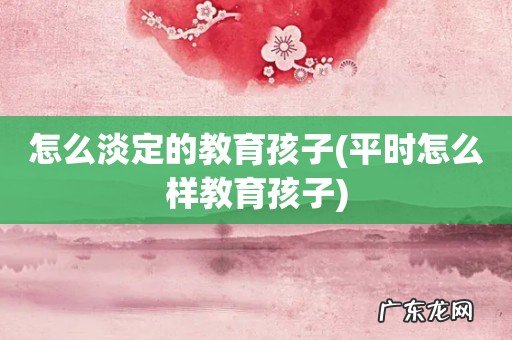 平时怎么样教育孩子 怎么淡定的教育孩子