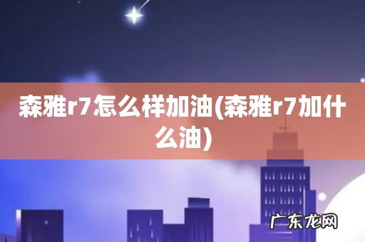 森雅r7加什么油 森雅r7怎么样加油