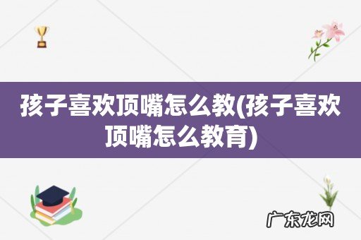 孩子喜欢顶嘴怎么教育 孩子喜欢顶嘴怎么教