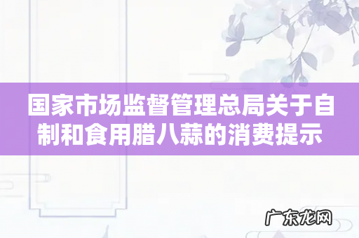 国家市场监督管理总局关于自制和食用腊八蒜的消费提示