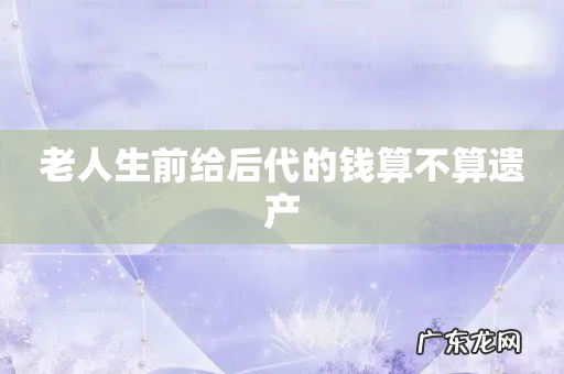 老人生前给后代的钱算不算遗产