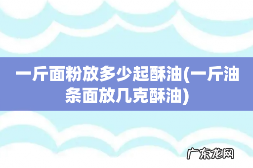 一斤油条面放几克酥油 一斤面粉放多少起酥油