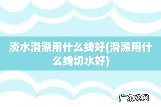 滑漂用什么线切水好 淡水滑漂用什么线好