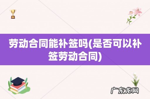 是否可以补签劳动合同 劳动合同能补签吗