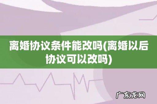 离婚以后协议可以改吗 离婚协议条件能改吗