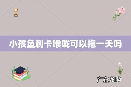 小孩鱼刺卡喉咙可以拖一天吗