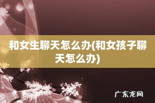 和女孩子聊天怎么办 和女生聊天怎么办