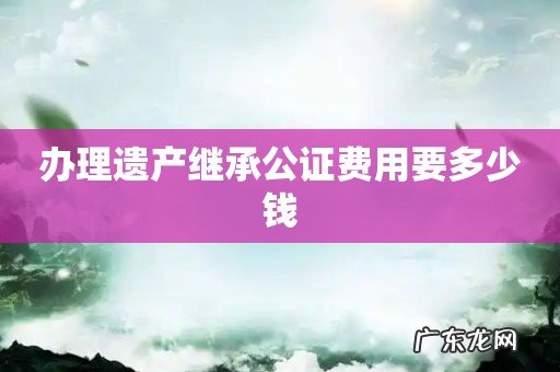 办理遗产继承公证费用要多少钱