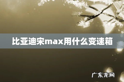 比亚迪宋max用什么变速箱