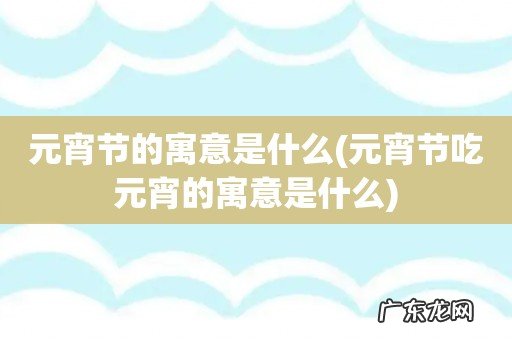 元宵节吃元宵的寓意是什么 元宵节的寓意是什么