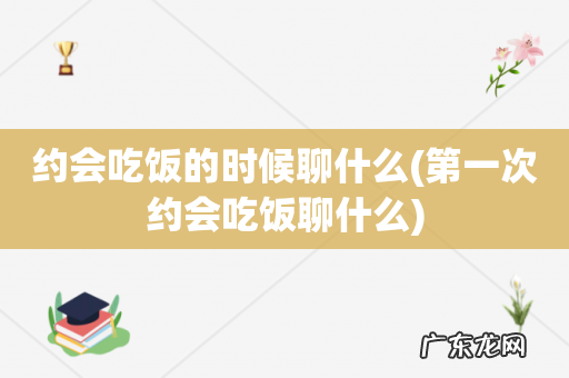 第一次约会吃饭聊什么 约会吃饭的时候聊什么