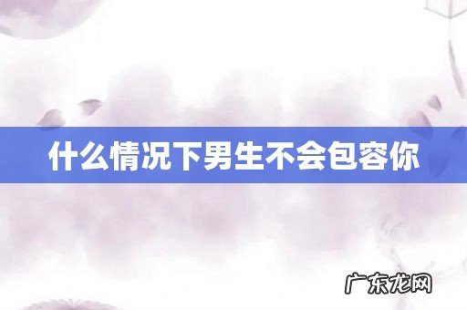 什么情况下男生不会包容你