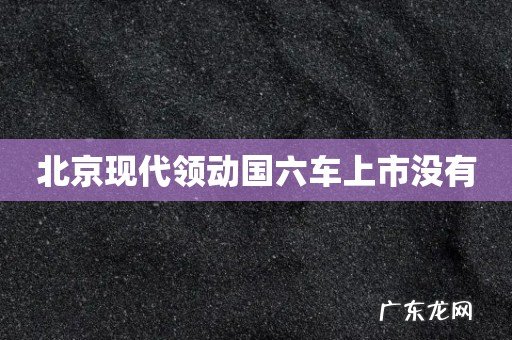 北京现代领动国六车上市没有