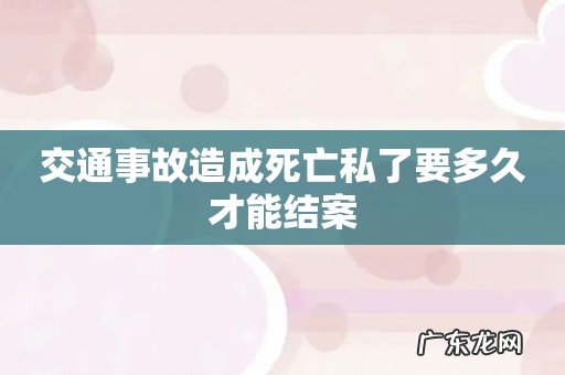 交通事故造成死亡私了要多久才能结案