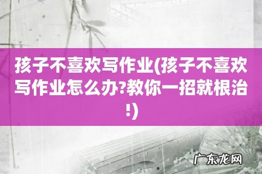 孩子不喜欢写作业怎么办?教你一招就根治! 孩子不喜欢写作业