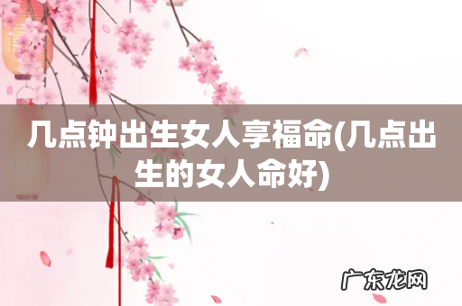 几点出生的女人命好 几点钟出生女人享福命